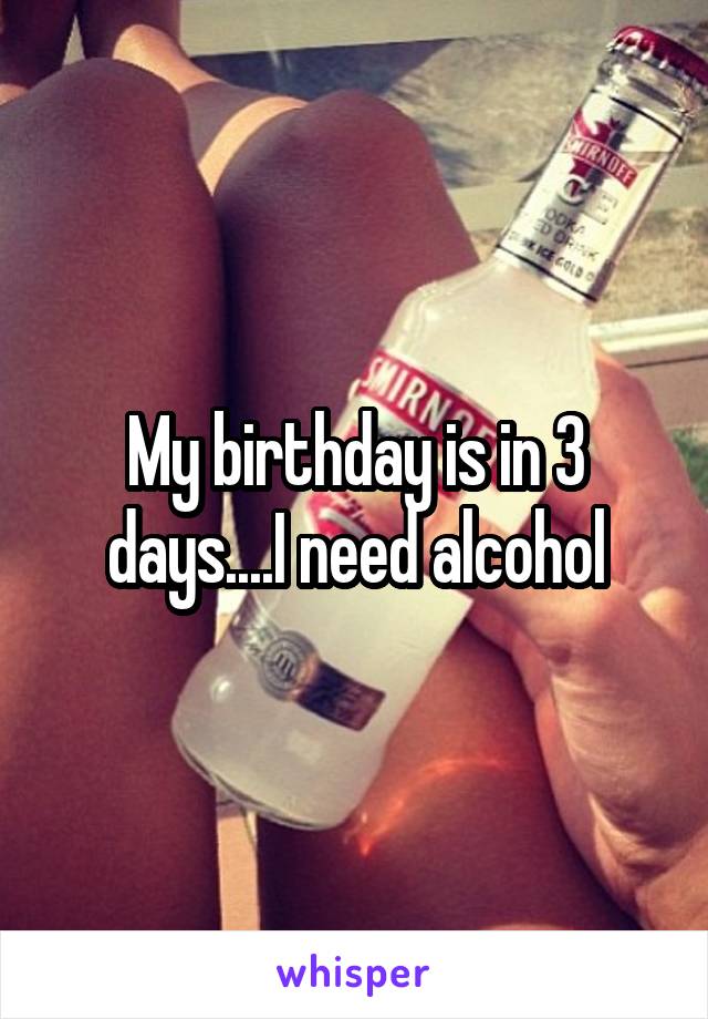 My birthday is in 3 days....I need alcohol