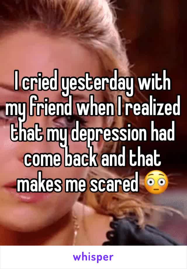 I cried yesterday with my friend when I realized that my depression had come back and that makes me scared 😳 