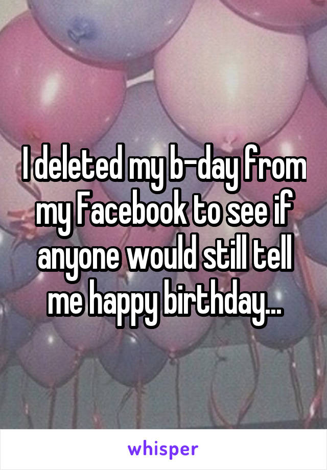 I deleted my b-day from my Facebook to see if anyone would still tell me happy birthday...