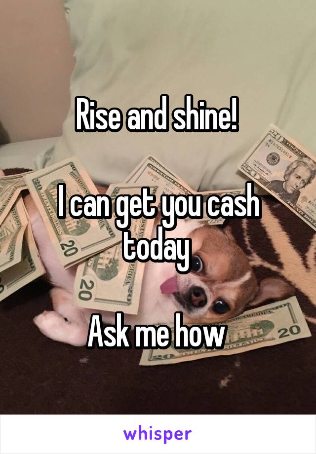 Rise and shine! 

I can get you cash today 

Ask me how 