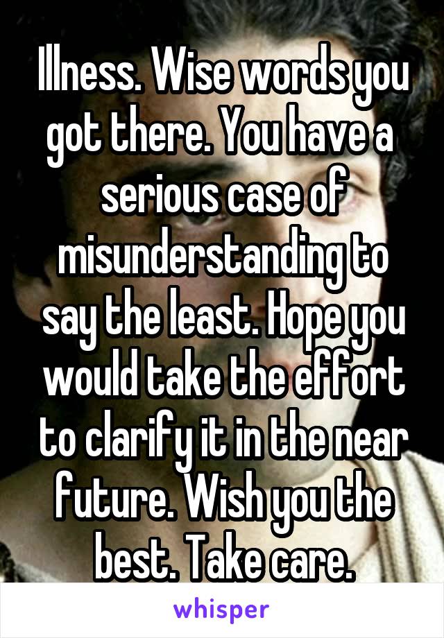 Illness. Wise words you got there. You have a  serious case of misunderstanding to say the least. Hope you would take the effort to clarify it in the near future. Wish you the best. Take care.