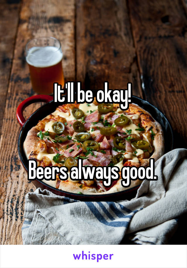 It'll be okay! 


Beers always good. 