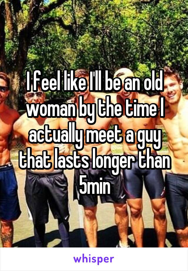 I feel like I'll be an old woman by the time I actually meet a guy that lasts longer than 5min