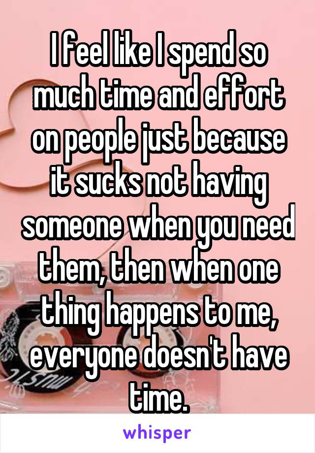 I feel like I spend so much time and effort on people just because it sucks not having someone when you need them, then when one thing happens to me, everyone doesn't have time.