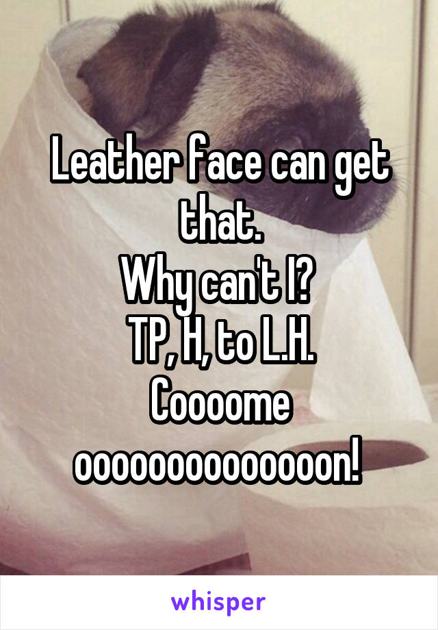 Leather face can get that.
Why can't I? 
TP, H, to L.H.
Coooome oooooooooooooon! 