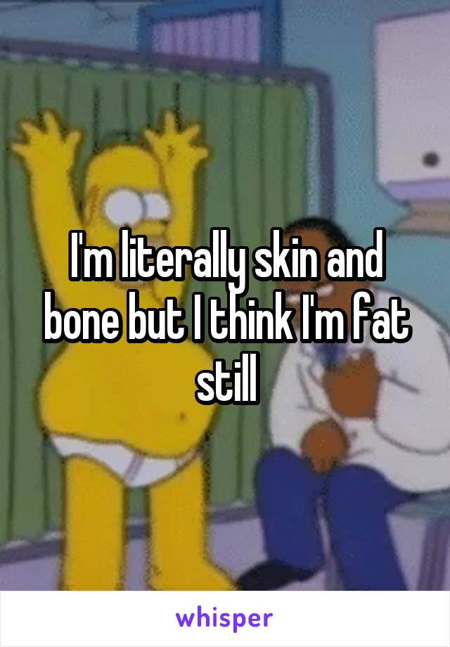 I'm literally skin and bone but I think I'm fat still