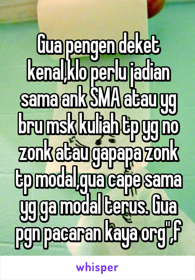 Gua pengen deket kenal,klo perlu jadian sama ank SMA atau yg bru msk kuliah tp yg no zonk atau gapapa zonk tp modal,gua cape sama yg ga modal terus. Gua pgn pacaran kaya org",f