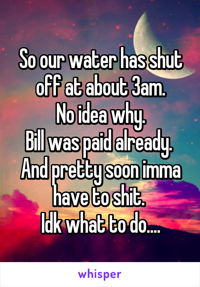 So our water has shut off at about 3am.
 No idea why. 
Bill was paid already. 
And pretty soon imma have to shit. 
Idk what to do....