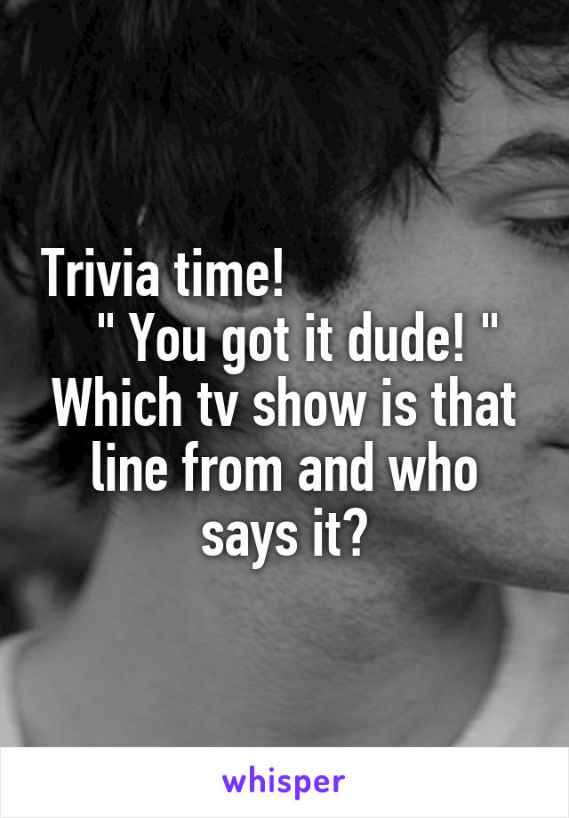 Trivia time!                     " You got it dude! "
Which tv show is that line from and who says it?