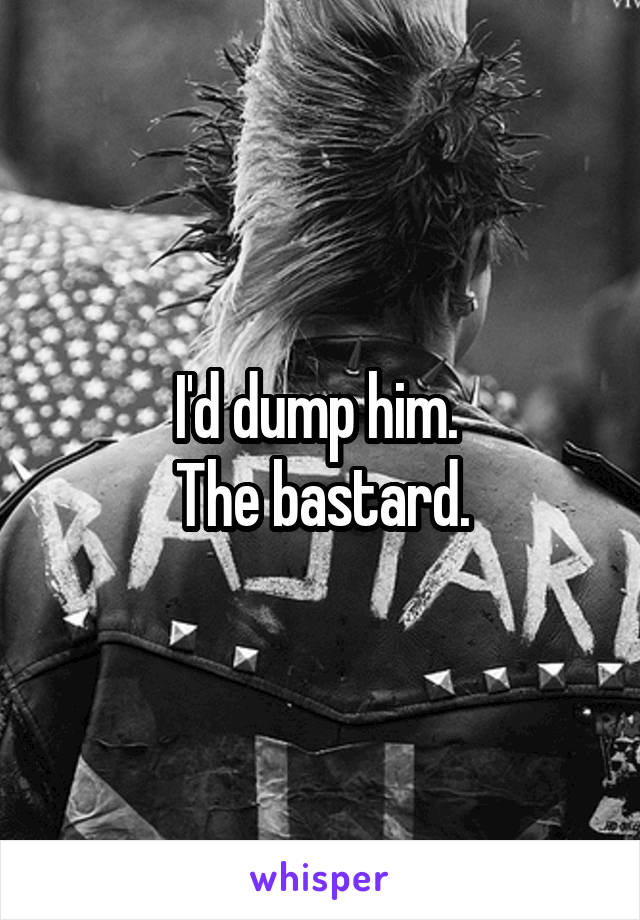 I'd dump him. 
The bastard.