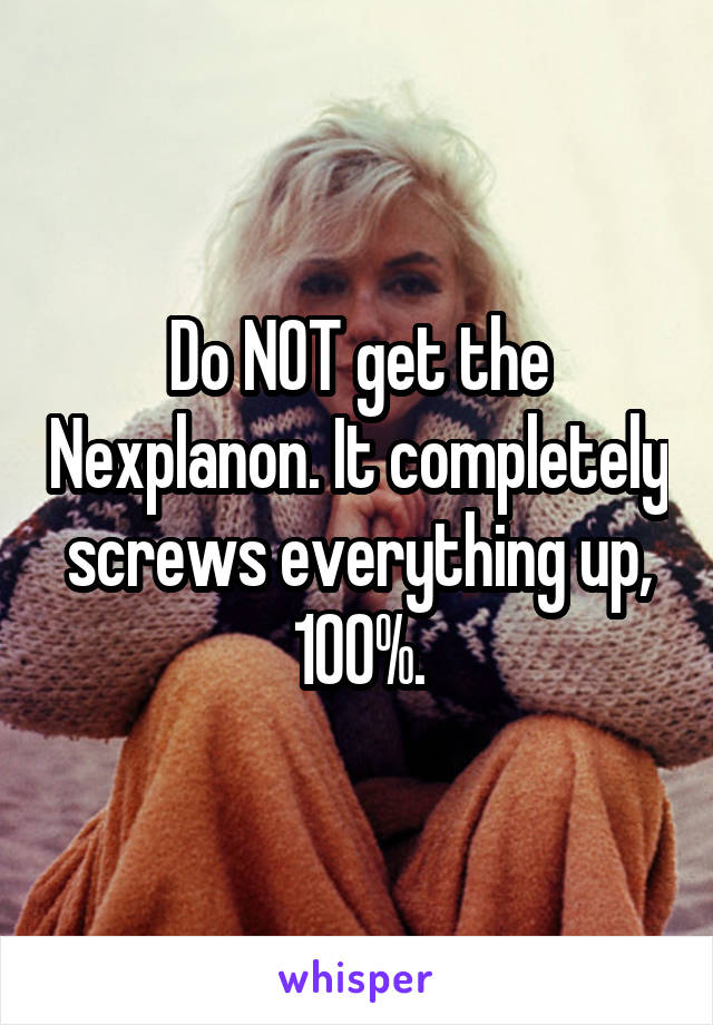 Do NOT get the Nexplanon. It completely screws everything up, 100%.