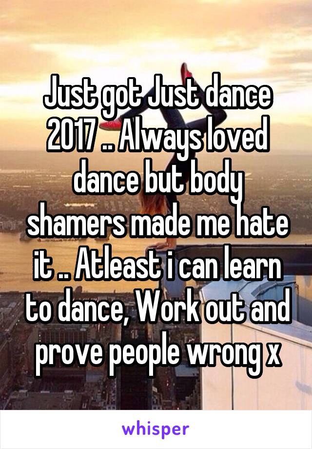 Just got Just dance 2017 .. Always loved dance but body shamers made me hate it .. Atleast i can learn to dance, Work out and prove people wrong x