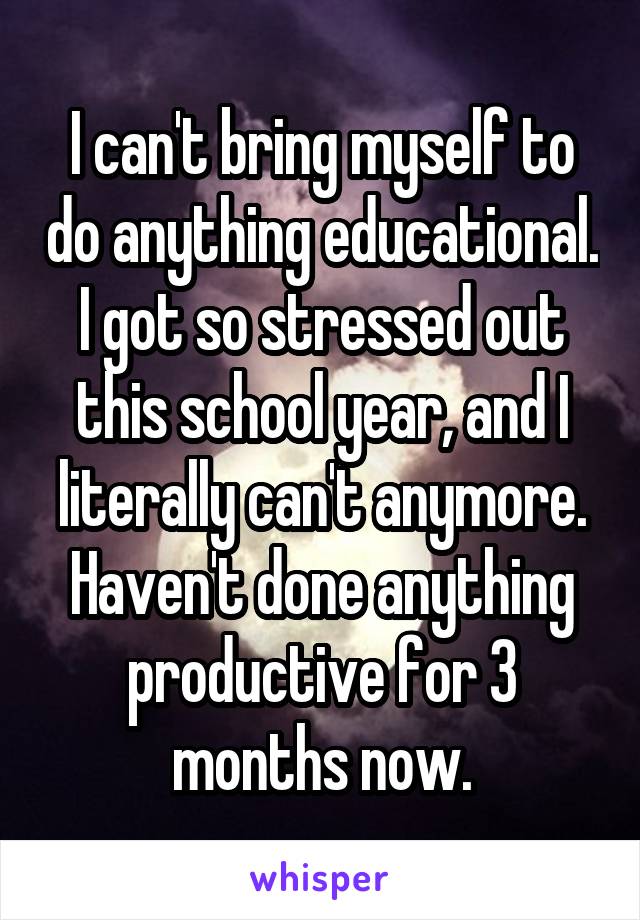 I can't bring myself to do anything educational. I got so stressed out this school year, and I literally can't anymore. Haven't done anything productive for 3 months now.