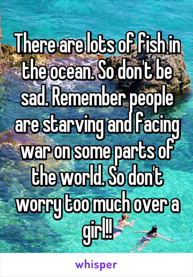 There are lots of fish in the ocean. So don't be sad. Remember people are starving and facing war on some parts of the world. So don't worry too much over a girl!!
