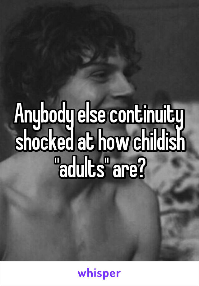 Anybody else continuity  shocked at how childish "adults" are?