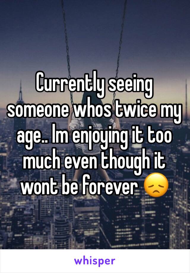 Currently seeing someone whos twice my age.. Im enjoying it too much even though it wont be forever 😞