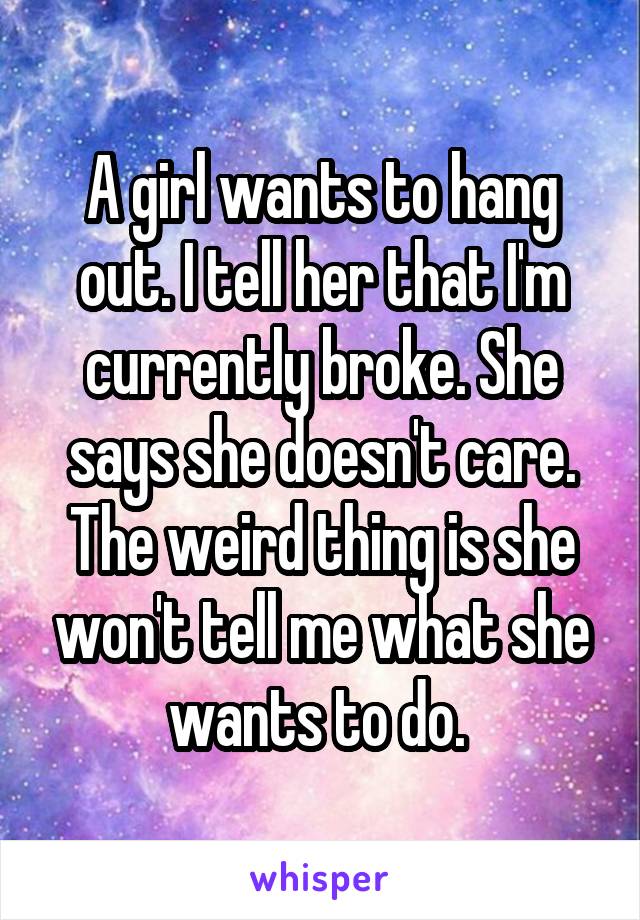 A girl wants to hang out. I tell her that I'm currently broke. She says she doesn't care. The weird thing is she won't tell me what she wants to do. 