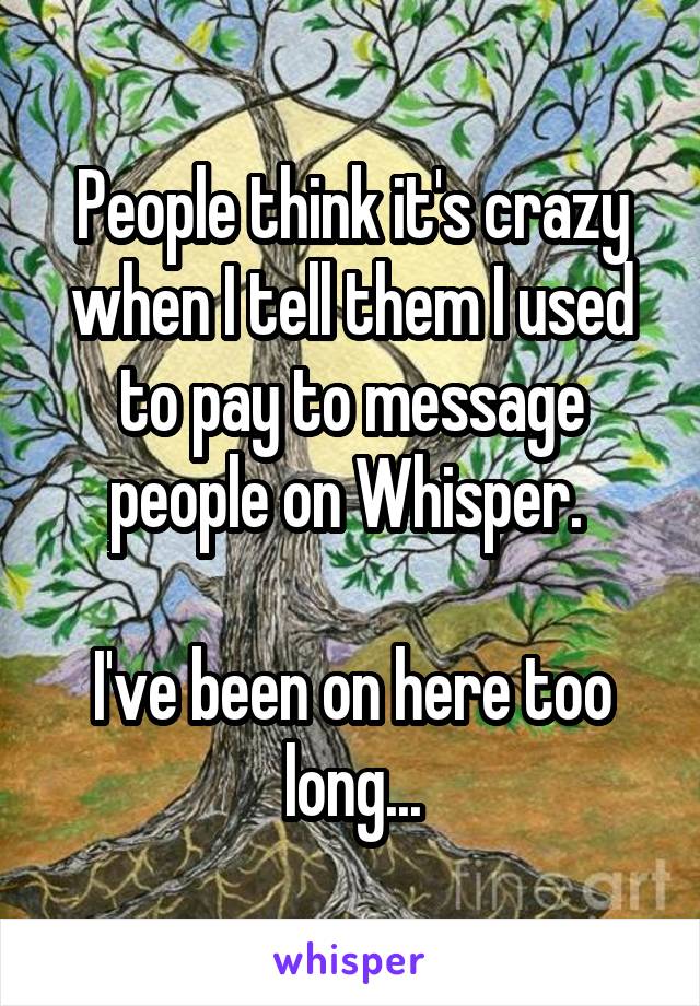 People think it's crazy when I tell them I used to pay to message people on Whisper. 

I've been on here too long...