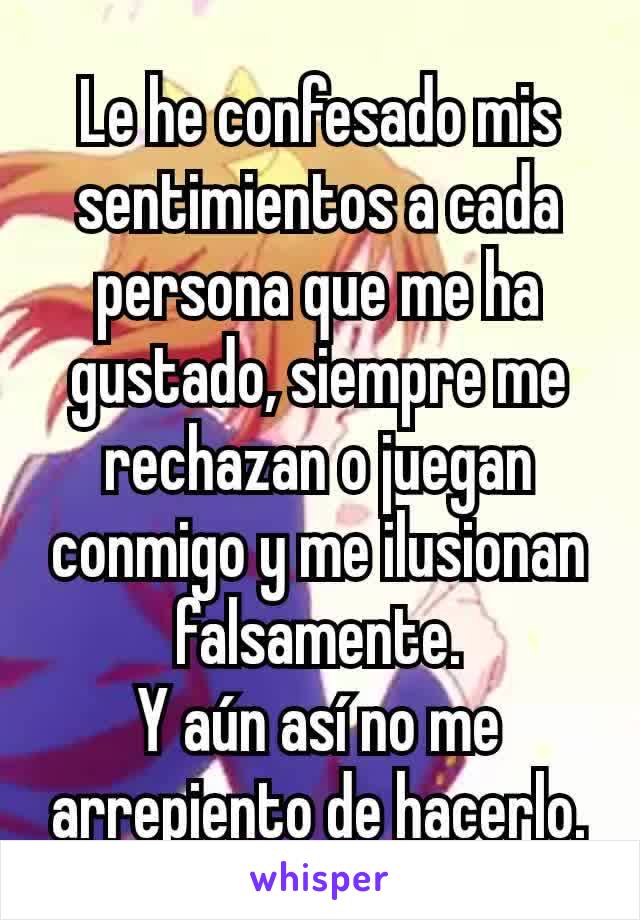 Le he confesado mis sentimientos a cada persona que me ha gustado, siempre me rechazan o juegan conmigo y me ilusionan falsamente.
Y aún así no me arrepiento de hacerlo.