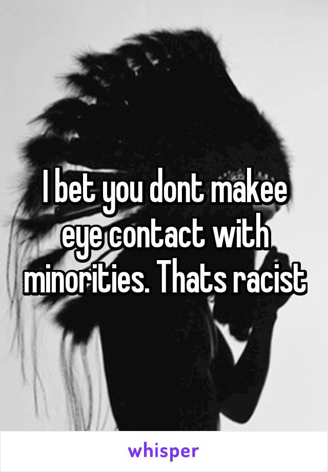 I bet you dont makee eye contact with minorities. Thats racist