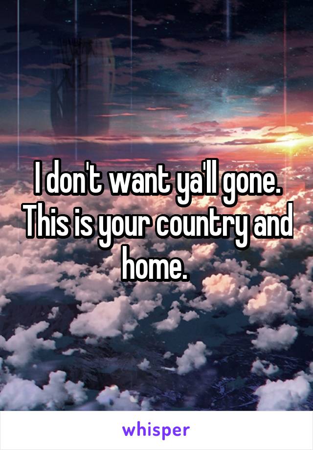 I don't want ya'll gone. This is your country and home. 