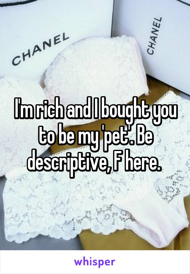 I'm rich and I bought you to be my 'pet'. Be descriptive, F here. 