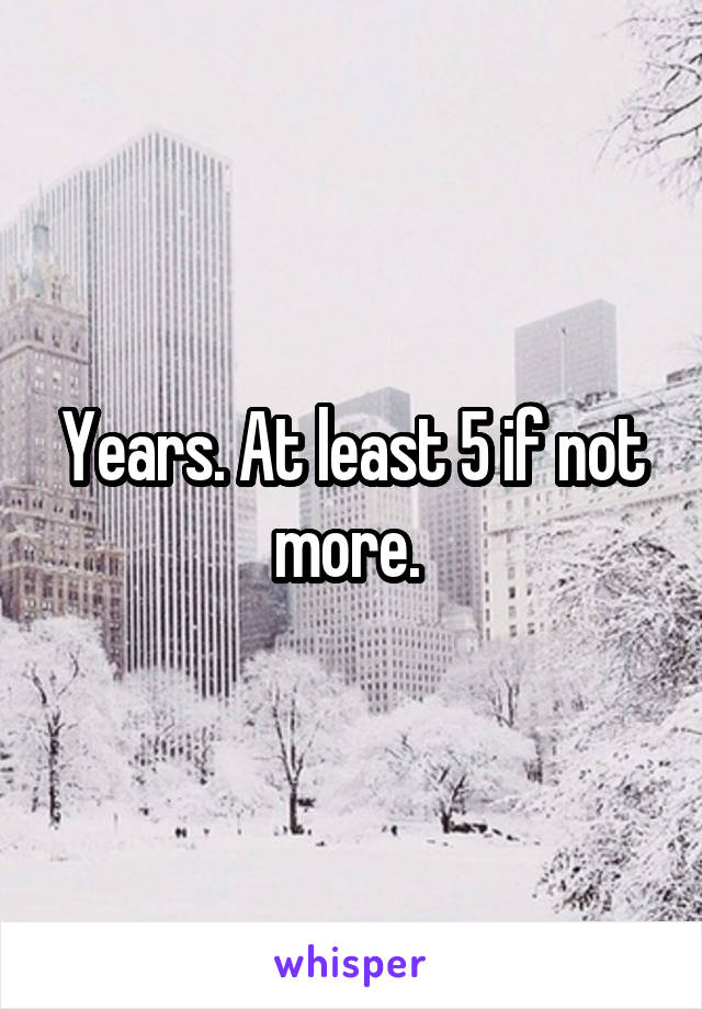 Years. At least 5 if not more. 