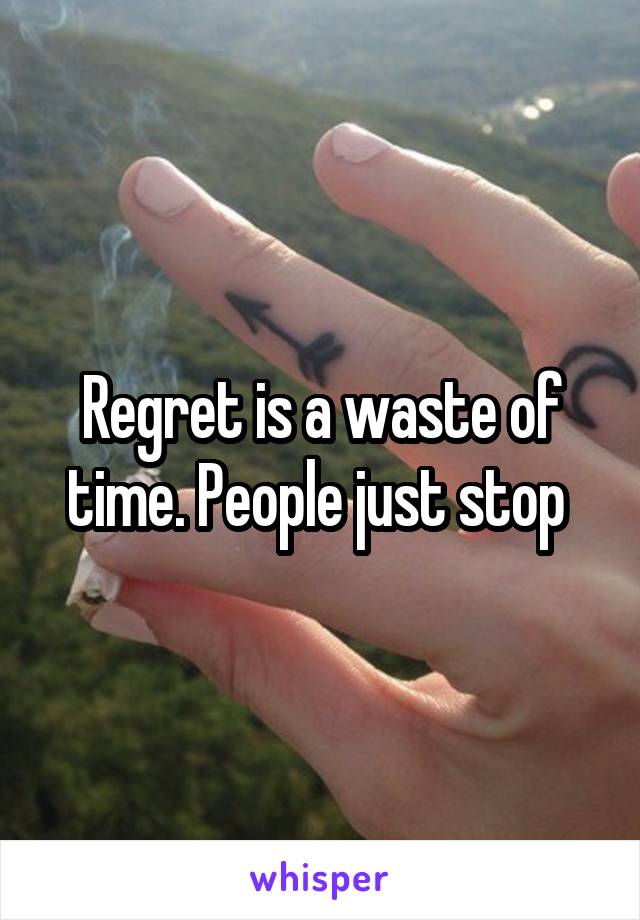 Regret is a waste of time. People just stop 