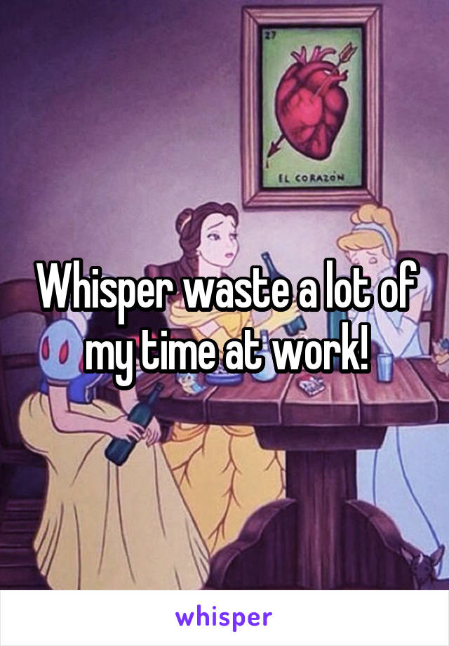 Whisper waste a lot of my time at work!