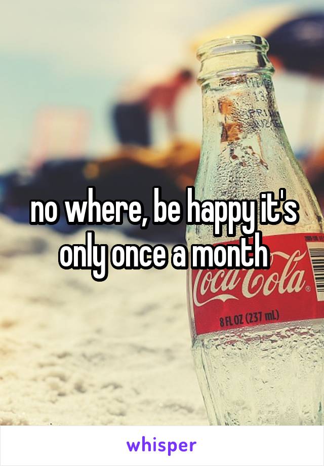 no where, be happy it's only once a month