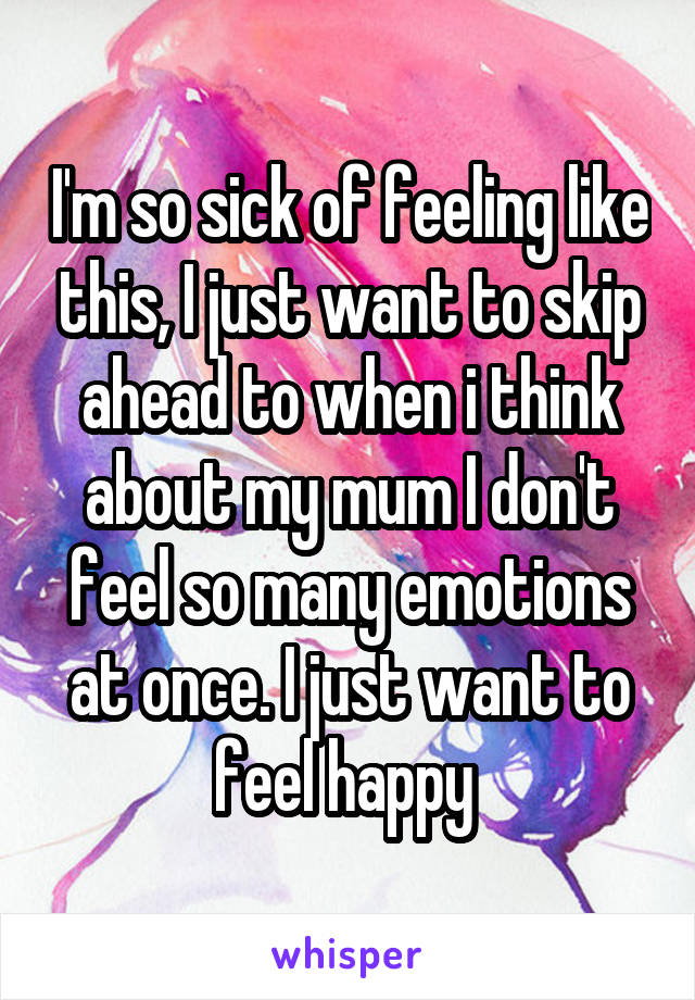 I'm so sick of feeling like this, I just want to skip ahead to when i think about my mum I don't feel so many emotions at once. I just want to feel happy 