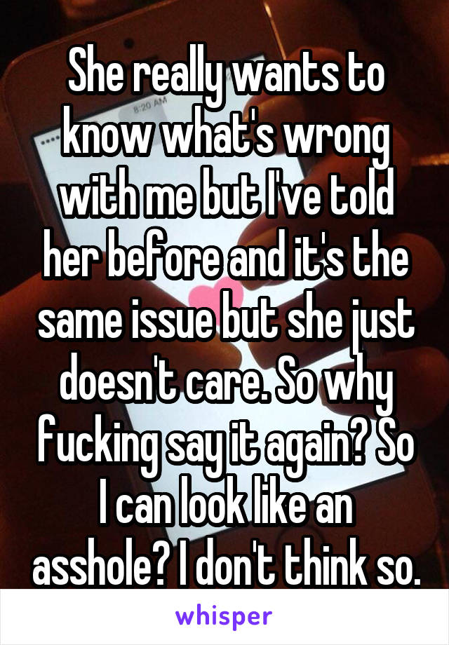 She really wants to know what's wrong with me but I've told her before and it's the same issue but she just doesn't care. So why fucking say it again? So I can look like an asshole? I don't think so.