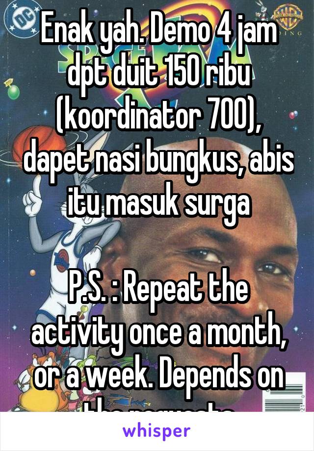 Enak yah. Demo 4 jam dpt duit 150 ribu (koordinator 700), dapet nasi bungkus, abis itu masuk surga

P.S. : Repeat the activity once a month, or a week. Depends on the requests