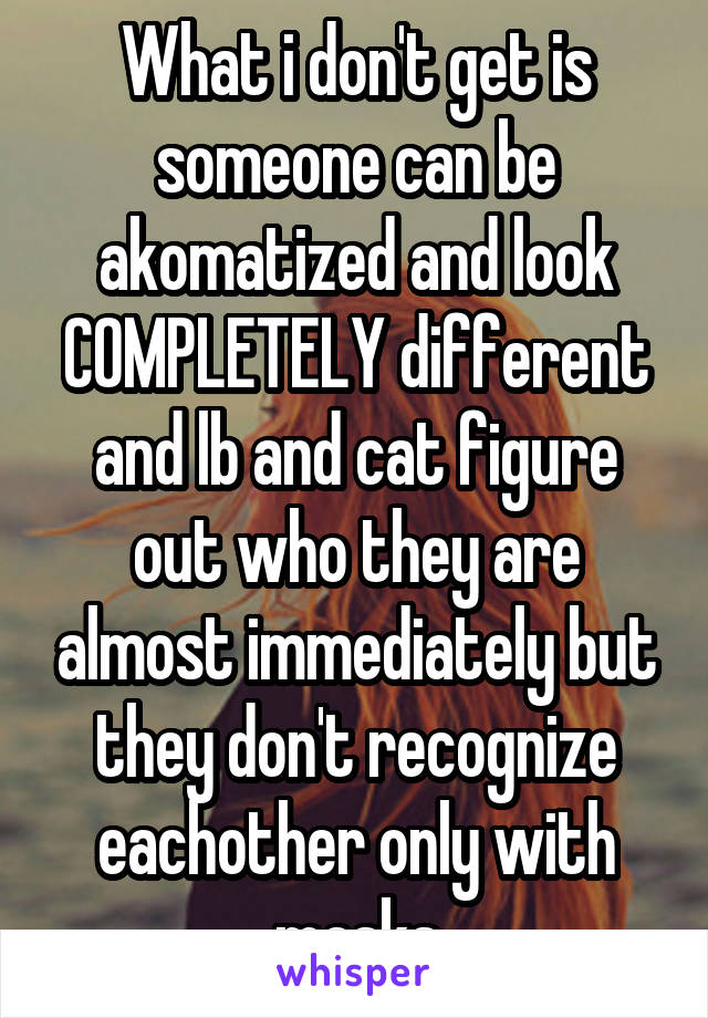 What i don't get is someone can be akomatized and look COMPLETELY different and lb and cat figure out who they are almost immediately but they don't recognize eachother only with masks