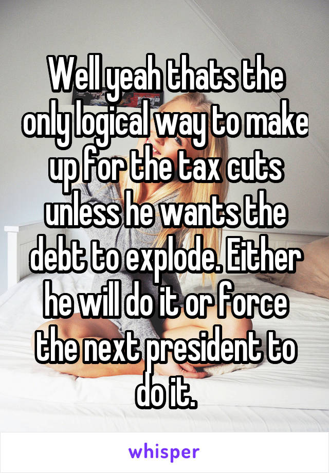 Well yeah thats the only logical way to make up for the tax cuts unless he wants the debt to explode. Either he will do it or force the next president to do it.