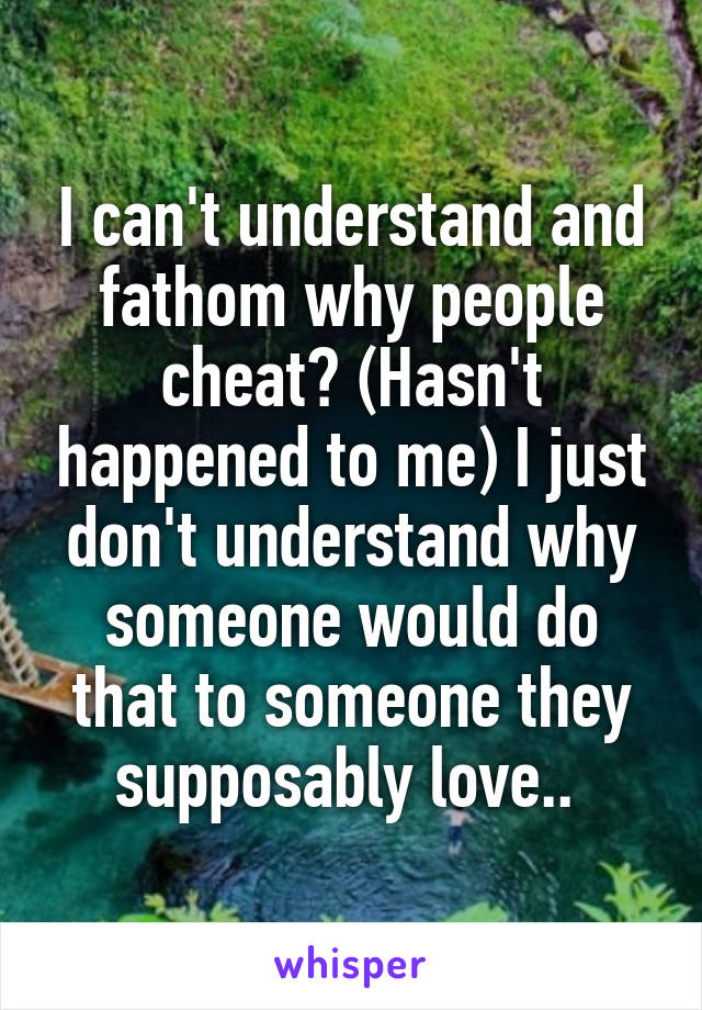 I can't understand and fathom why people cheat? (Hasn't happened to me) I just don't understand why someone would do that to someone they supposably love.. 