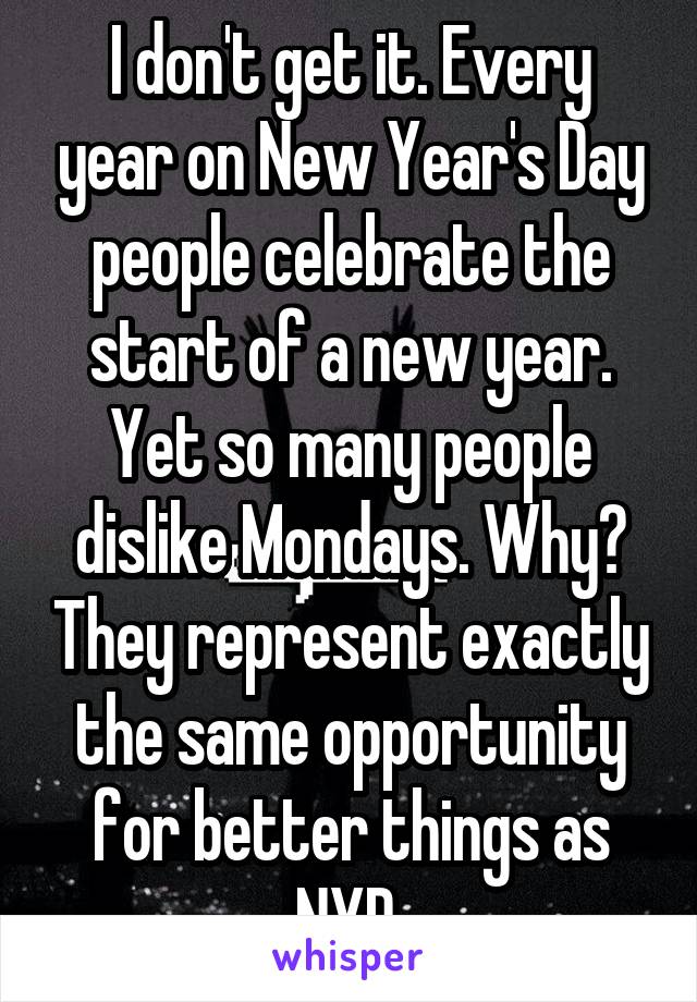 I don't get it. Every year on New Year's Day people celebrate the start of a new year. Yet so many people dislike Mondays. Why? They represent exactly the same opportunity for better things as NYD.