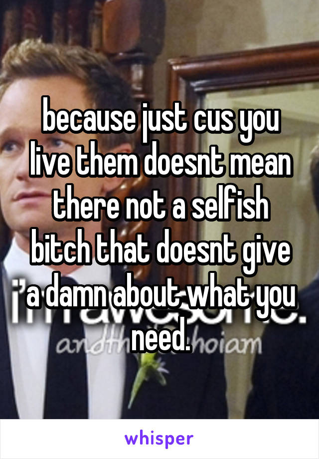 because just cus you live them doesnt mean there not a selfish bitch that doesnt give a damn about what you need.