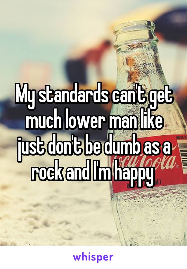 My standards can't get much lower man like just don't be dumb as a rock and I'm happy 