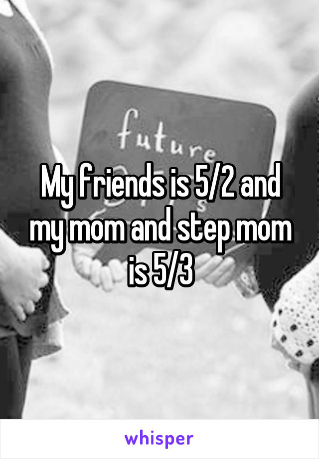 My friends is 5/2 and my mom and step mom is 5/3