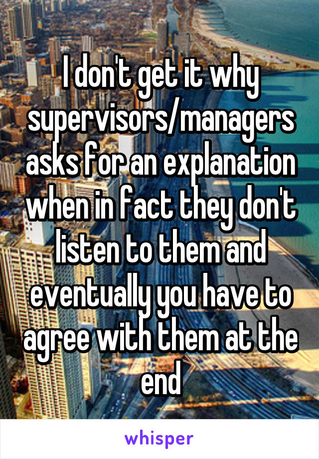 I don't get it why supervisors/managers asks for an explanation when in fact they don't listen to them and eventually you have to agree with them at the end