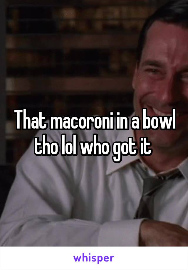 That macoroni in a bowl tho lol who got it 