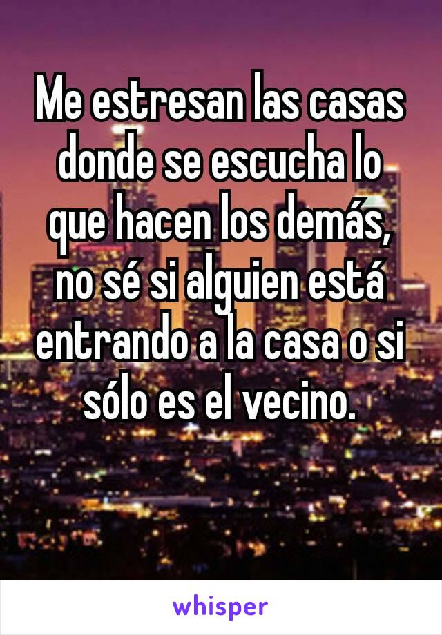 Me estresan las casas donde se escucha lo que hacen los demás, no sé si alguien está entrando a la casa o si sólo es el vecino.