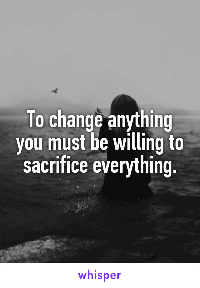 To change anything you must be willing to sacrifice everything.