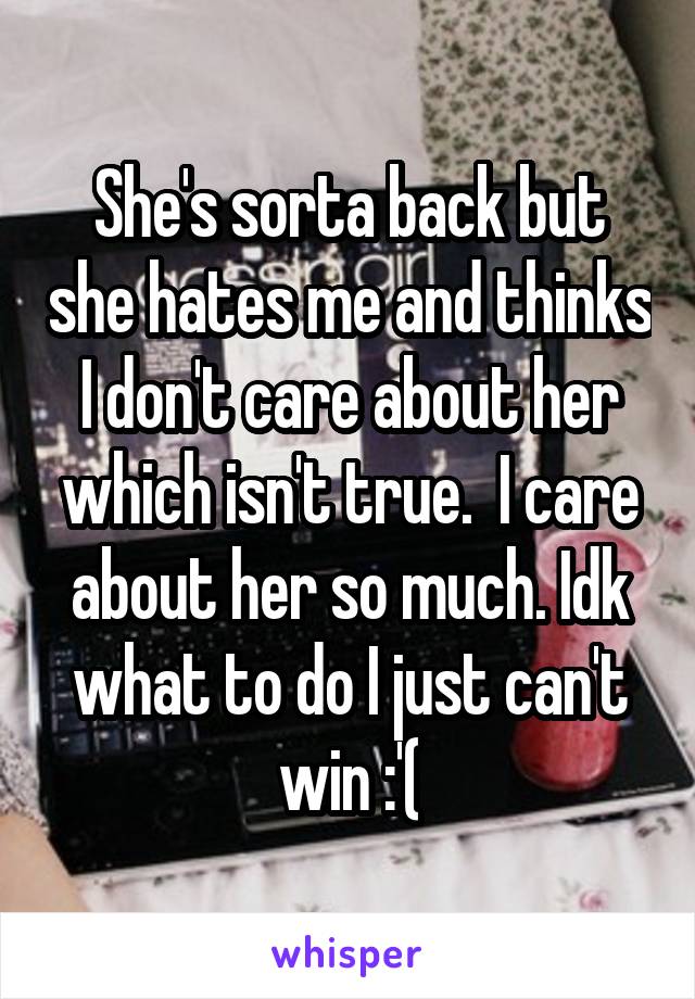 She's sorta back but she hates me and thinks I don't care about her which isn't true.  I care about her so much. Idk what to do I just can't win :'(