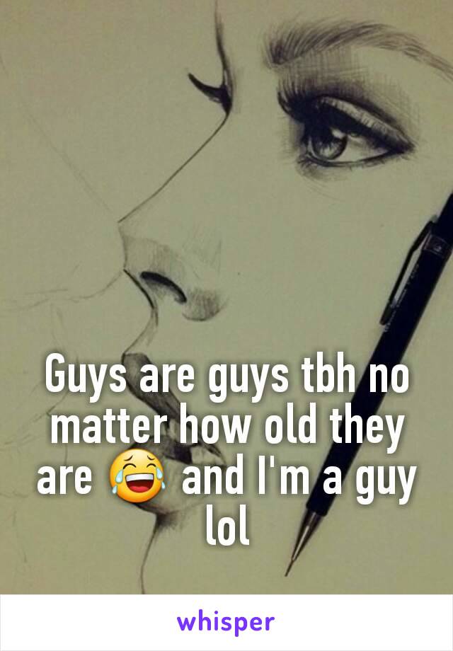 Guys are guys tbh no matter how old they are 😂 and I'm a guy lol