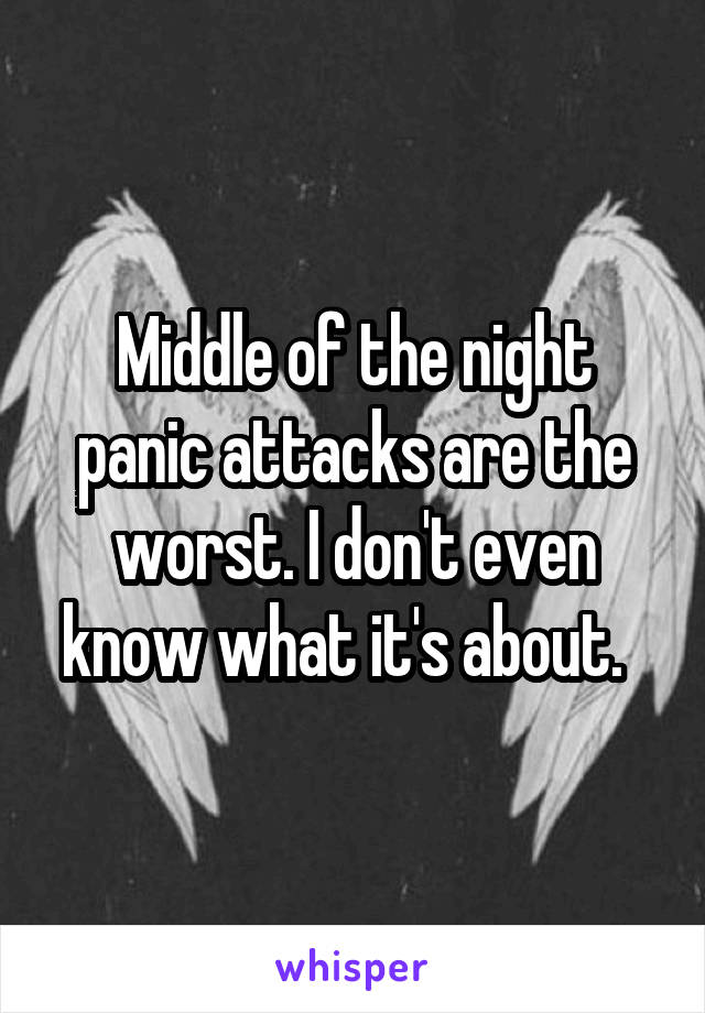 Middle of the night panic attacks are the worst. I don't even know what it's about.  