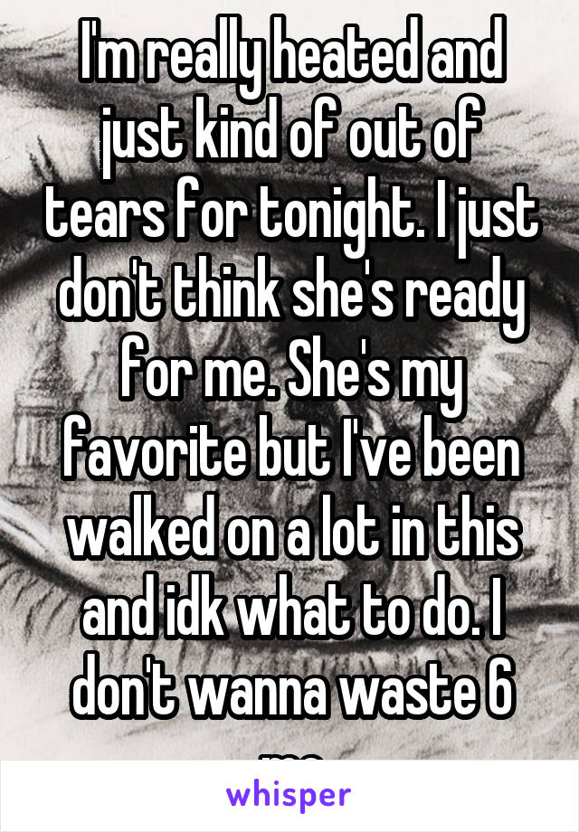 I'm really heated and just kind of out of tears for tonight. I just don't think she's ready for me. She's my favorite but I've been walked on a lot in this and idk what to do. I don't wanna waste 6 mo