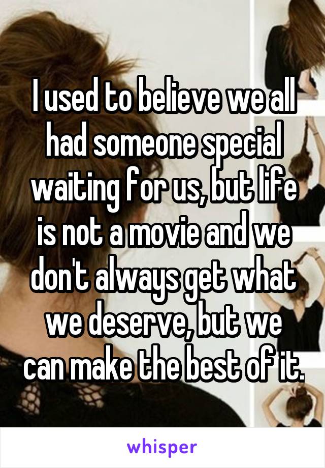 I used to believe we all had someone special waiting for us, but life is not a movie and we don't always get what we deserve, but we can make the best of it.