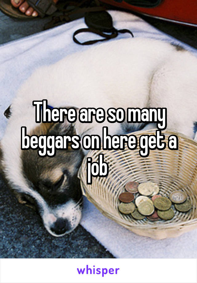 There are so many beggars on here get a job 